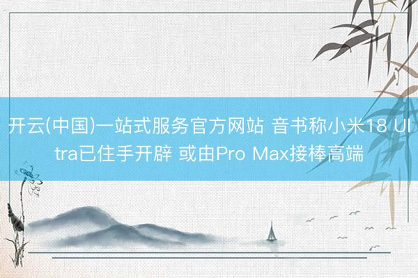 开云(中国)一站式服务官方网站 音书称小米18 Ultra已住手开辟 或由Pro Max接棒高端