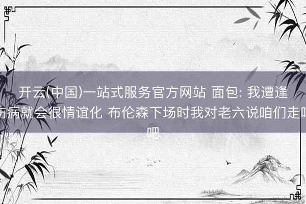 开云(中国)一站式服务官方网站 面包: 我遭逢伤病就会很情谊化 布伦森下场时我对老六说咱们走吧