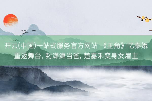 开云(中国)一站式服务官方网站 《主角》忆秦娥重返舞台， 封潇潇当爸， 楚嘉禾变身女雇主