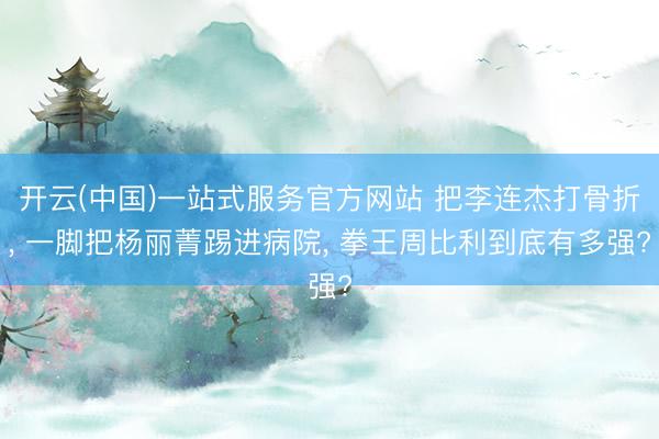 开云(中国)一站式服务官方网站 把李连杰打骨折, 一脚把杨丽菁踢进病院, 拳王周比利到底有多强?
