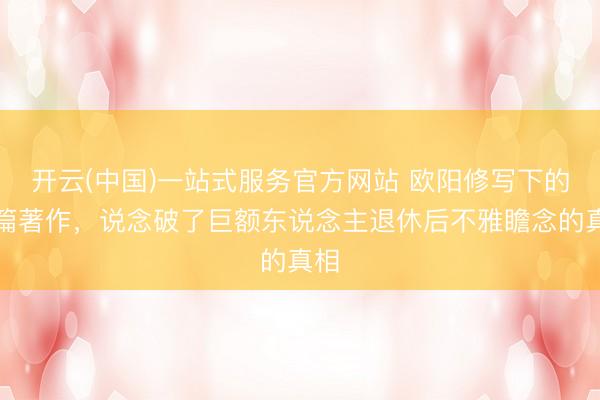开云(中国)一站式服务官方网站 欧阳修写下的这篇著作，说念破了巨额东说念主退休后不雅瞻念的真相