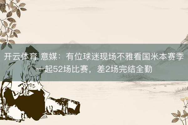 开云体育 意媒：有位球迷现场不雅看国米本赛季一起52场比赛，差2场完结全勤