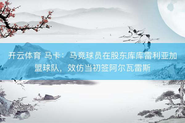 开云体育 马卡:马竞球员在股东库库雷利亚加盟球队,效仿当初签阿尔瓦雷斯