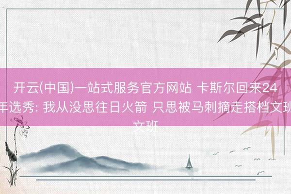 开云(中国)一站式服务官方网站 卡斯尔回来24年选秀: 我从没思往日火箭 只思被马刺摘走搭档文班