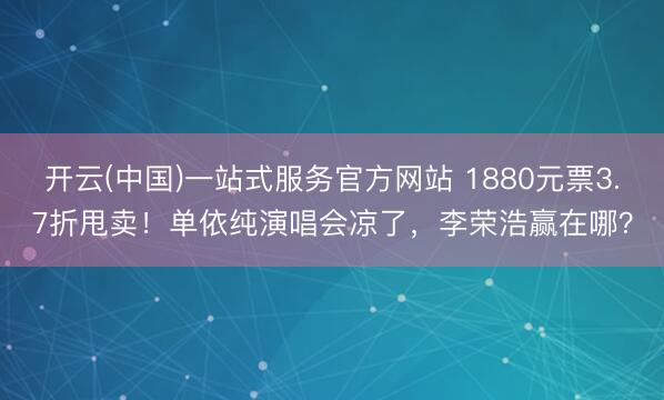 开云(中国)一站式服务官方网站 1880元票3.7折甩卖！单依纯演唱会凉了，李荣浩赢在哪？