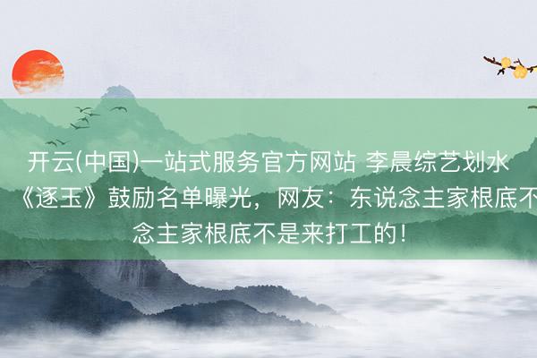 开云(中国)一站式服务官方网站 李晨综艺划水被嘲没活力?《逐玉》鼓励名单曝光,网友:东说念主家根底不是来打工的!