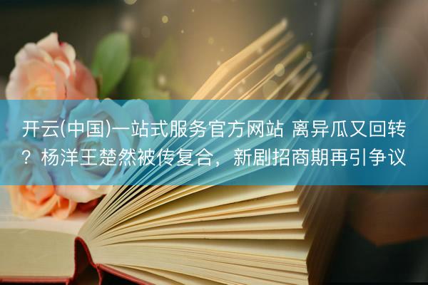 开云(中国)一站式服务官方网站 离异瓜又回转?杨洋王楚然被传复合,新剧招商期再引争议