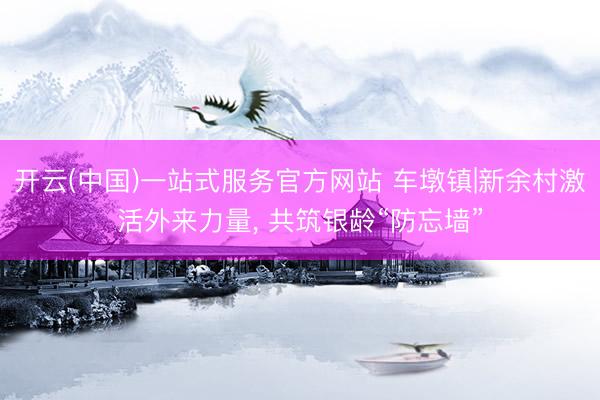 开云(中国)一站式服务官方网站 车墩镇|新余村激活外来力量， 共筑银龄“防忘墙”