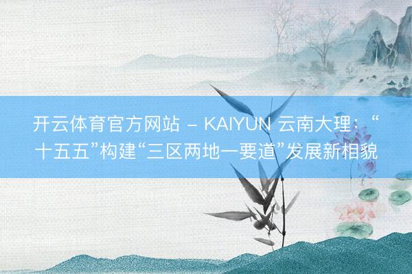 开云体育官方网站 - KAIYUN 云南大理:“十五五”构建“三区两地一要道”发展新相貌