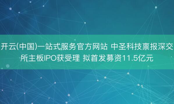 开云(中国)一站式服务官方网站 中圣科技禀报深交所主板IPO获受理 拟首发募资11.5亿元