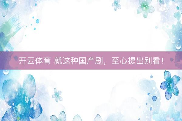 开云体育 就这种国产剧，至心提出别看！