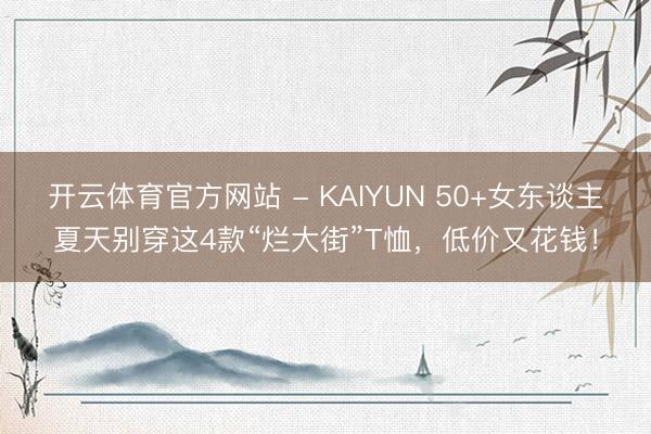 开云体育官方网站 - KAIYUN 50+女东谈主夏天别穿这4款“烂大街”T恤，低价又花钱！