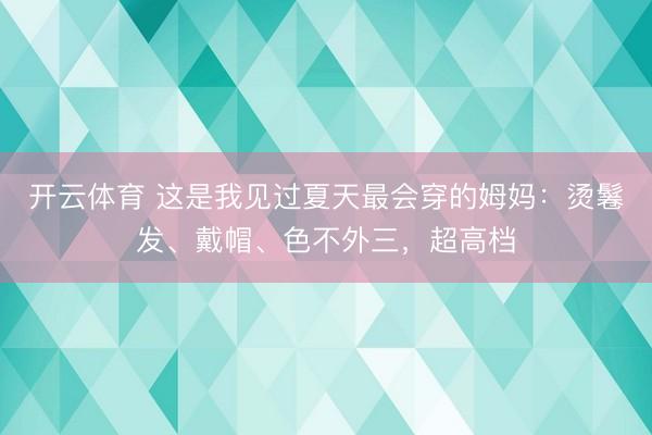 开云体育 这是我见过夏天最会穿的姆妈：烫鬈发、戴帽、色不外三，超高档