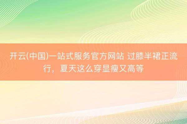 开云(中国)一站式服务官方网站 过膝半裙正流行，夏天这么穿显瘦又高等