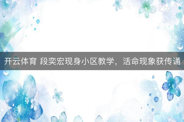 开云体育 段奕宏现身小区教学，活命现象获传诵