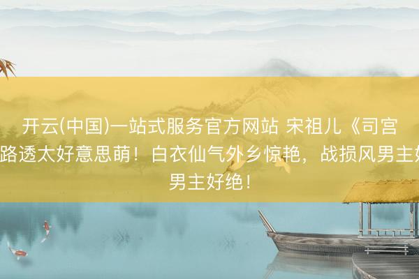 开云(中国)一站式服务官方网站 宋祖儿《司宫令》路透太好意思萌！白衣仙气外乡惊艳，战损风男主好绝！