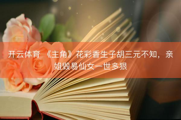开云体育 《主角》花彩香生子胡三元不知，亲姐毁易仙女一世多狠