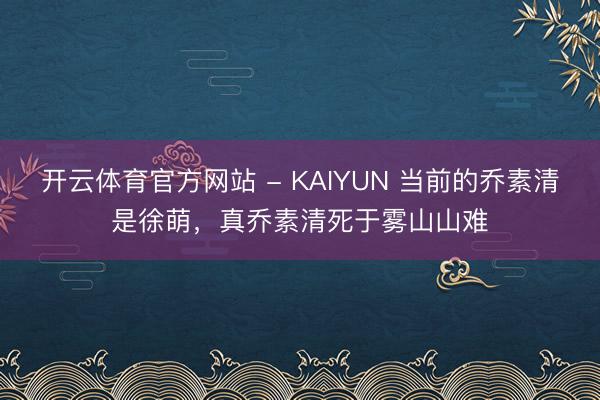 开云体育官方网站 - KAIYUN 当前的乔素清是徐萌，真乔素清死于雾山山难