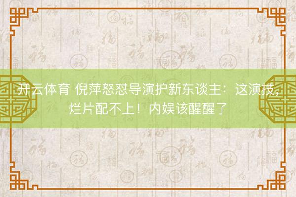 开云体育 倪萍怒怼导演护新东谈主：这演技，烂片配不上！内娱该醒醒了
