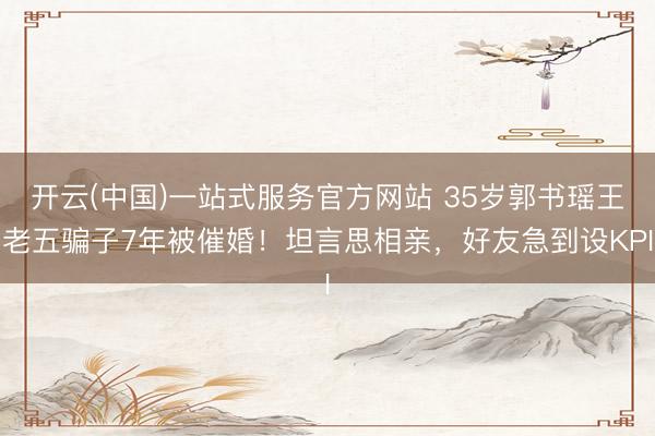 开云(中国)一站式服务官方网站 35岁郭书瑶王老五骗子7年被催婚！坦言思相亲，好友急到设KPI