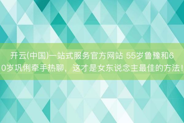 开云(中国)一站式服务官方网站 55岁鲁豫和60岁巩俐牵手热聊，这才是女东说念主最佳的方法！