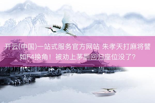 开云(中国)一站式服务官方网站 朱孝天打麻将譬如F4换角!被劝上茅厕回归座位没了?