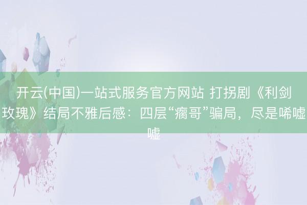 开云(中国)一站式服务官方网站 打拐剧《利剑玫瑰》结局不雅后感：四层“瘸哥”骗局，尽是唏嘘