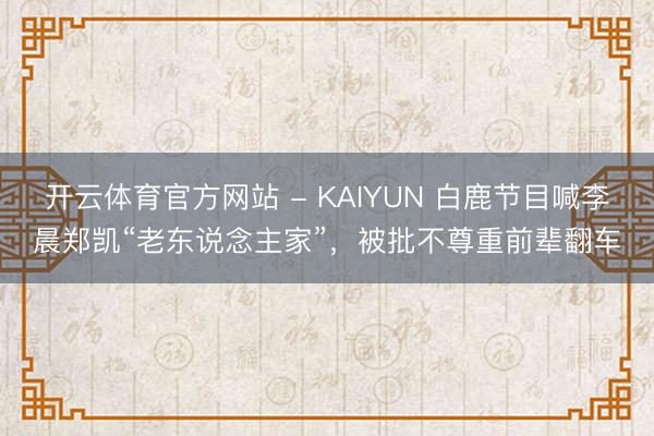 开云体育官方网站 - KAIYUN 白鹿节目喊李晨郑凯“老东说念主家”，被批不尊重前辈翻车