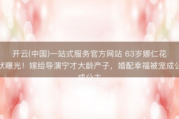 开云(中国)一站式服务官方网站 63岁娜仁花现状曝光！嫁给导演宁才大龄产子，婚配幸福被宠成公主