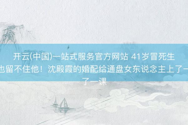 开云(中国)一站式服务官方网站 41岁冒死生女也留不住他！沈殿霞的婚配给通盘女东说念主上了一课