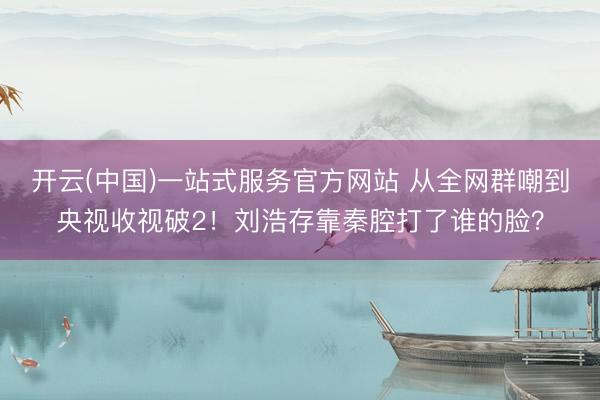 开云(中国)一站式服务官方网站 从全网群嘲到央视收视破2！刘浩存靠秦腔打了谁的脸？