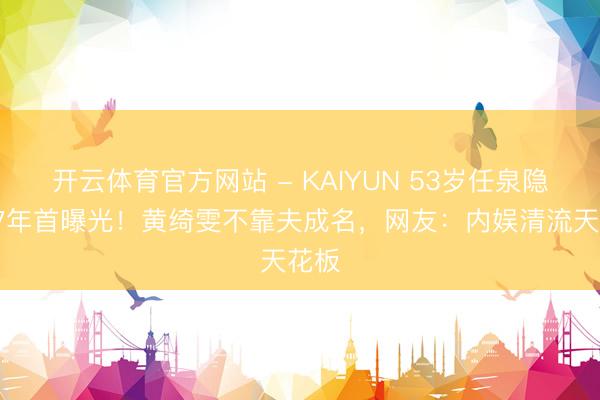 开云体育官方网站 - KAIYUN 53岁任泉隐婚17年首曝光！黄绮雯不靠夫成名，网友：内娱清流天花板