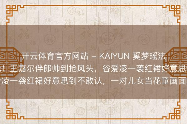开云体育官方网站 - KAIYUN 奚梦瑶法国古堡补办婚典内场曝光！王嘉尔伴郎帅到抢风头，谷爱凌一袭红裙好意思到不敢认，一对儿女当花童画面太催泪