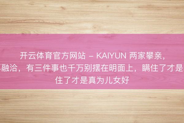 开云体育官方网站 - KAIYUN 两家攀亲，哪怕相处再融洽，有三件事也千万别摆在明面上，瞒住了才是真为儿女好
