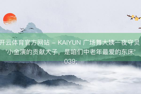 开云体育官方网站 - KAIYUN 广场舞大姨一夜守灵：'小金演的贡献犬子，是咱们中老年最爱的东床'