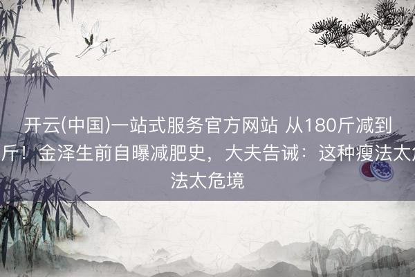 开云(中国)一站式服务官方网站 从180斤减到130斤！金泽生前自曝减肥史，大夫告诫：这种瘦法太危境