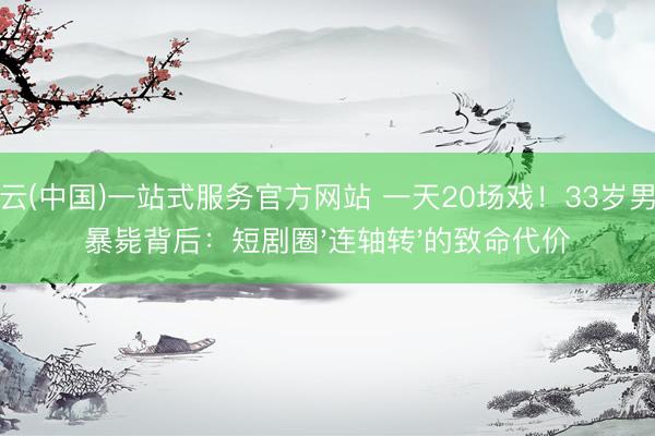 开云(中国)一站式服务官方网站 一天20场戏!33岁男星暴毙背后:短剧圈'连轴转'的致命代价