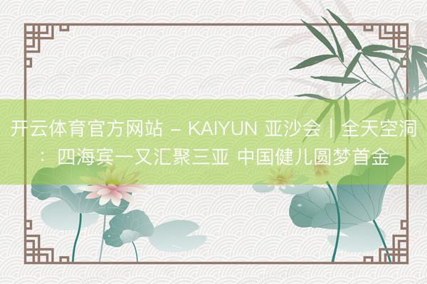开云体育官方网站 - KAIYUN 亚沙会｜全天空洞：四海宾一又汇聚三亚 中国健儿圆梦首金