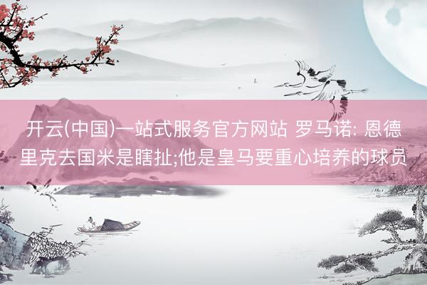 开云(中国)一站式服务官方网站 罗马诺: 恩德里克去国米是瞎扯;他是皇马要重心培养的球员