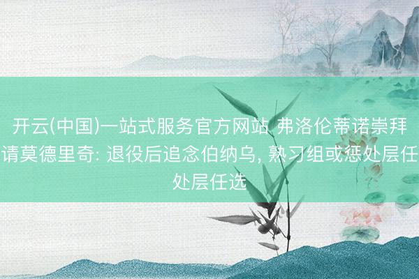 开云(中国)一站式服务官方网站 弗洛伦蒂诺崇拜邀请莫德里奇: 退役后追念伯纳乌， 熟习组或惩处层任选