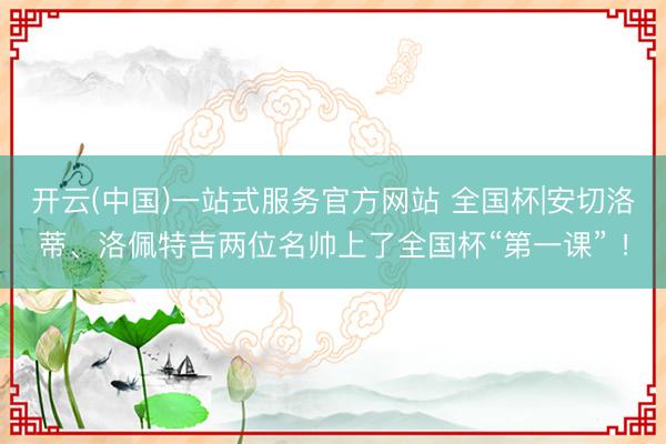 开云(中国)一站式服务官方网站 全国杯|安切洛蒂、洛佩特吉两位名帅上了全国杯“第一课” ！