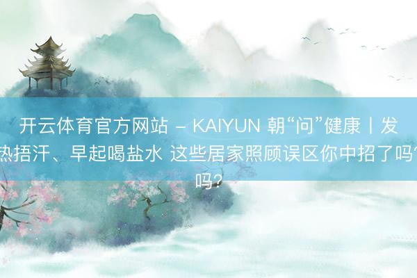 开云体育官方网站 - KAIYUN 朝“问”健康丨发热捂汗、早起喝盐水 这些居家照顾误区你中招了吗？