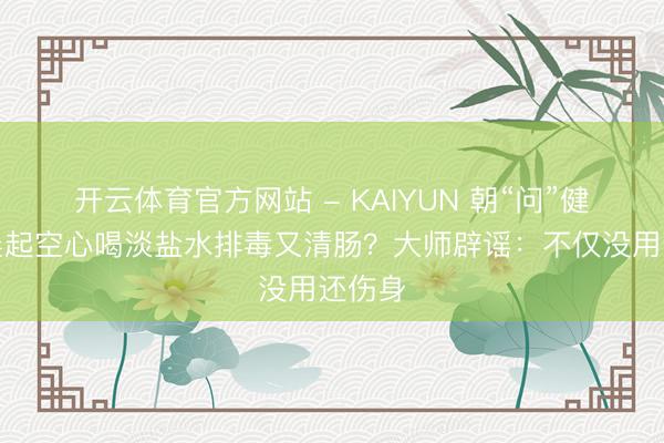开云体育官方网站 - KAIYUN 朝“问”健康丨晨起空心喝淡盐水排毒又清肠？大师辟谣：不仅没用还伤身