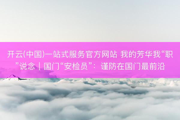 开云(中国)一站式服务官方网站 我的芳华我“职”说念|国门“安检员”:谨防在国门最前沿