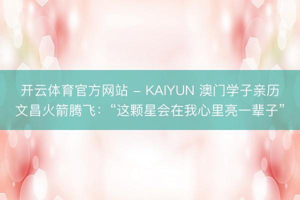 开云体育官方网站 - KAIYUN 澳门学子亲历文昌火箭腾飞：“这颗星会在我心里亮一辈子”