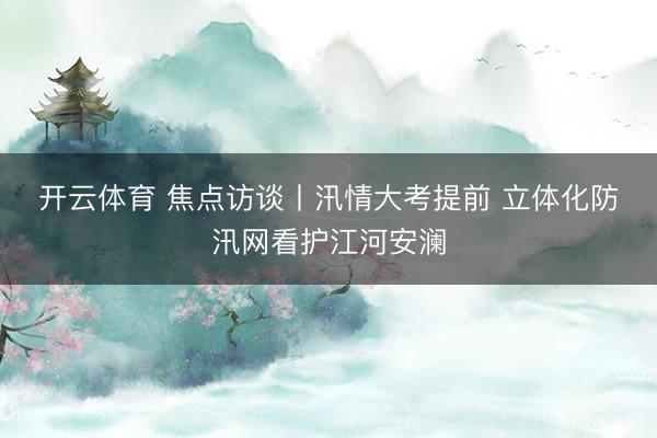 开云体育 焦点访谈丨汛情大考提前 立体化防汛网看护江河安澜