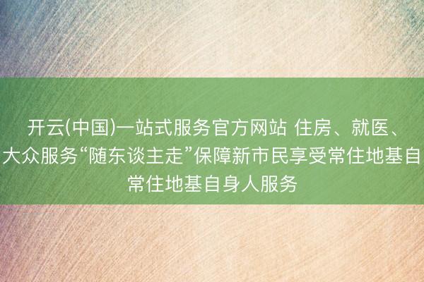 开云(中国)一站式服务官方网站 住房、就医、阐发……大众服务“随东谈主走”保障新市民享受常住地基自身人服务