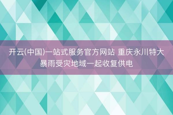 开云(中国)一站式服务官方网站 重庆永川特大暴雨受灾地域一起收复供电