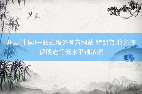 开云(中国)一站式服务官方网站 特朗普:将允许伊朗进行低水平铀浓缩