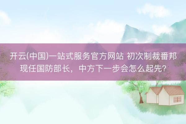 开云(中国)一站式服务官方网站 初次制裁番邦现任国防部长，中方下一步会怎么起先？